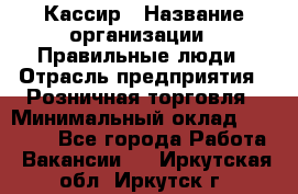 Кассир › Название организации ­ Правильные люди › Отрасль предприятия ­ Розничная торговля › Минимальный оклад ­ 30 000 - Все города Работа » Вакансии   . Иркутская обл.,Иркутск г.